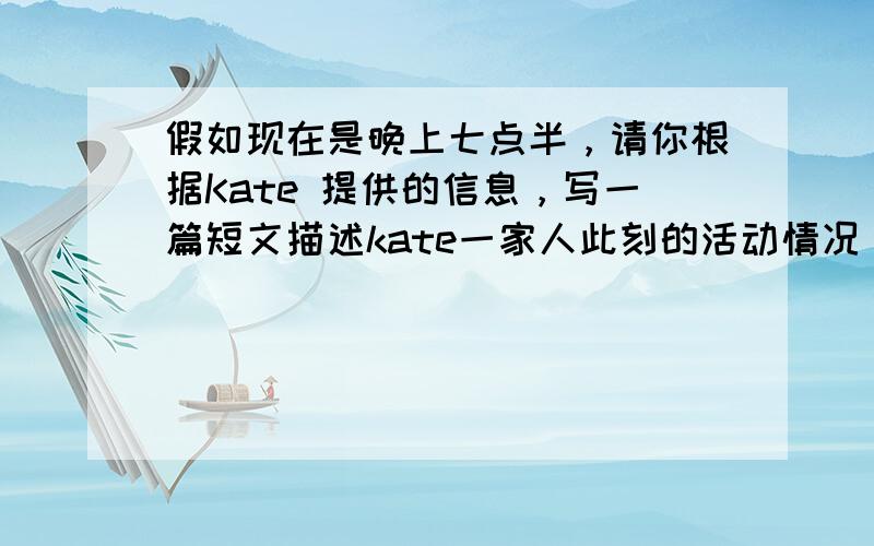 假如现在是晚上七点半，请你根据Kate 提供的信息，写一篇短文描述kate一家人此刻的活动情况，六十词左右。