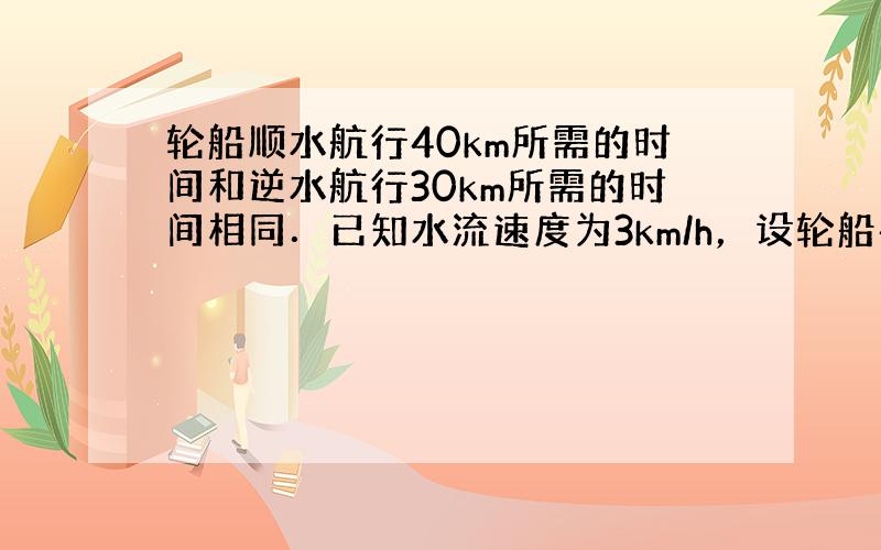 轮船顺水航行40km所需的时间和逆水航行30km所需的时间相同．已知水流速度为3km/h，设轮船在静水中的速度为xkm/