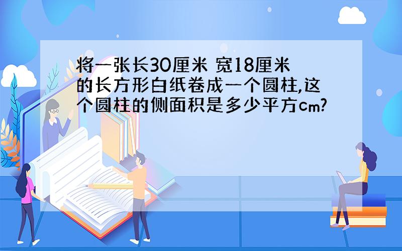 将一张长30厘米 宽18厘米的长方形白纸卷成一个圆柱,这个圆柱的侧面积是多少平方cm?