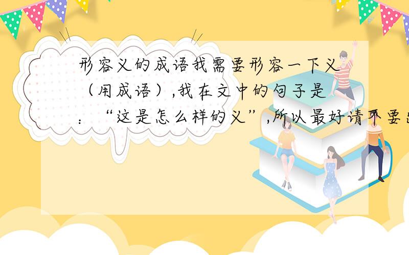 形容义的成语我需要形容一下义（用成语）,我在文中的句子是：“这是怎么样的义”,所以最好请不要出现义这个词,3Q我要用来形