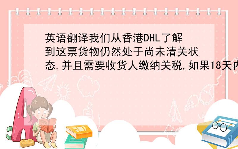 英语翻译我们从香港DHL了解到这票货物仍然处于尚未清关状态,并且需要收货人缴纳关税,如果18天内收货人还没去清关交税,货