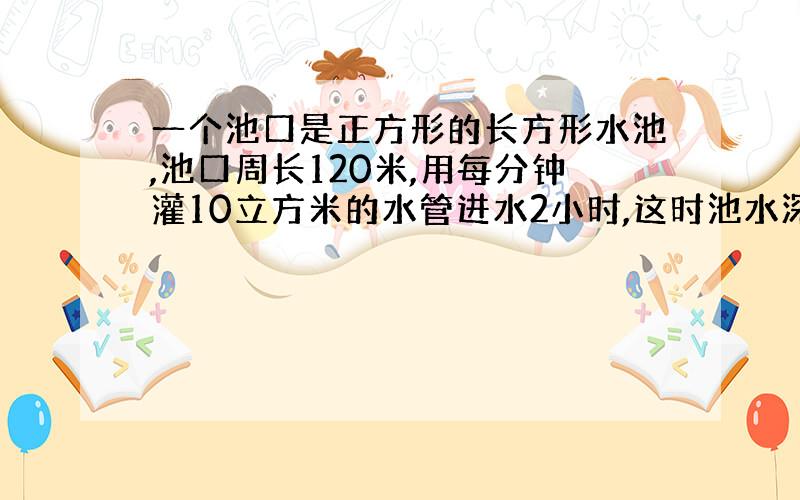 一个池口是正方形的长方形水池,池口周长120米,用每分钟灌10立方米的水管进水2小时,这时池水深多少米?