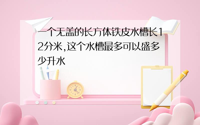 一个无盖的长方体铁皮水槽长12分米,这个水槽最多可以盛多少升水