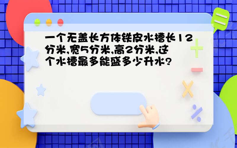 一个无盖长方体铁皮水槽长12分米,宽5分米,高2分米,这个水槽最多能盛多少升水?