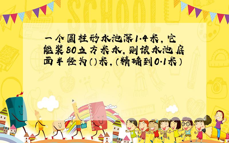 一个圆柱形水池深1.4米,它能装80立方米水,则该水池底面半径为（）米,（精确到0.1米）