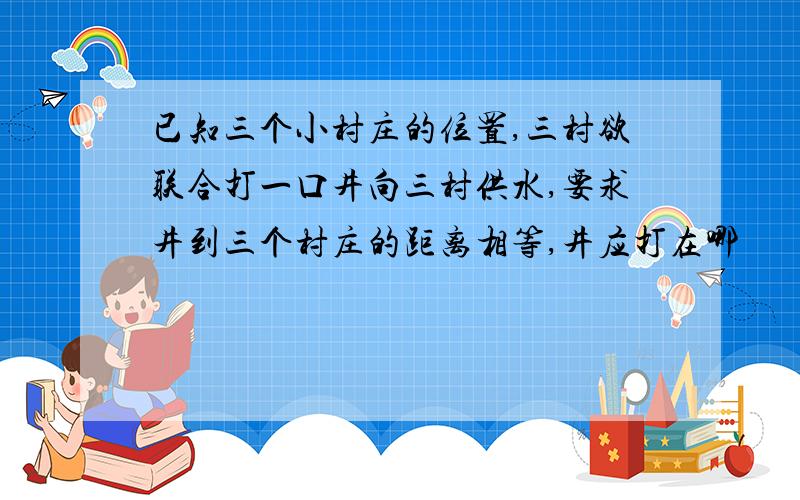 已知三个小村庄的位置,三村欲联合打一口井向三村供水,要求井到三个村庄的距离相等,井应打在哪