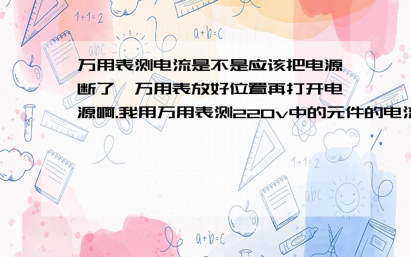 万用表测电流是不是应该把电源断了,万用表放好位置再打开电源啊.我用万用表测220v中的元件的电流,一放上就打火星,