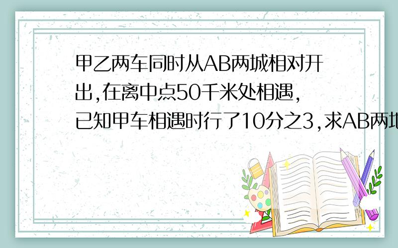 甲乙两车同时从AB两城相对开出,在离中点50千米处相遇,已知甲车相遇时行了10分之3,求AB两地的距离