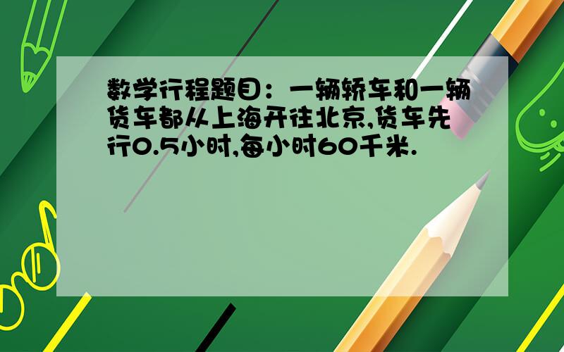 数学行程题目：一辆轿车和一辆货车都从上海开往北京,货车先行0.5小时,每小时60千米.