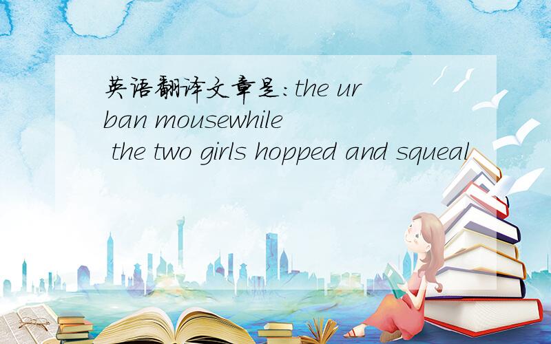 英语翻译文章是:the urban mousewhile the two girls hopped and squeal