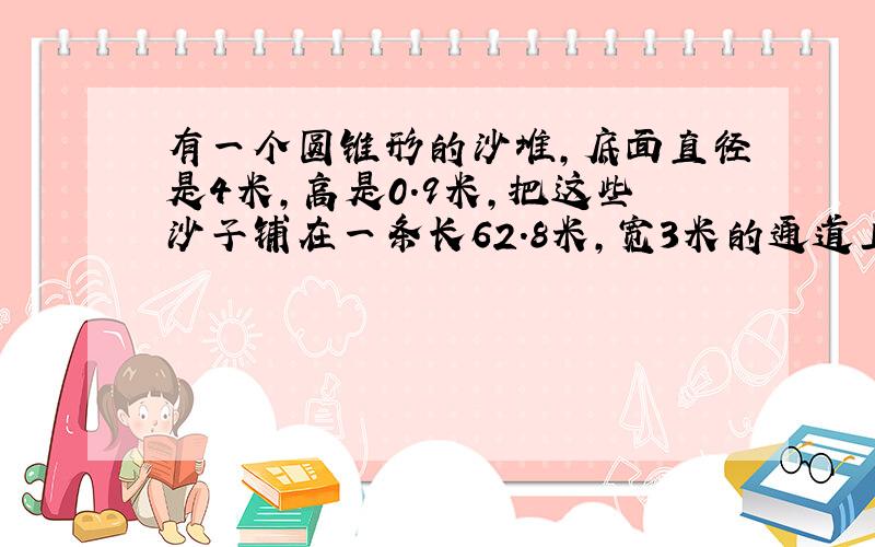 有一个圆锥形的沙堆,底面直径是4米,高是0.9米,把这些沙子铺在一条长62.8米,宽3米的通道上,沙子厚多少厘米