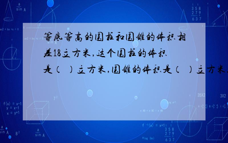 等底等高的圆柱和圆锥的体积相差18立方米,这个圆柱的体积是（ ）立方米,圆锥的体积是（ ）立方米.