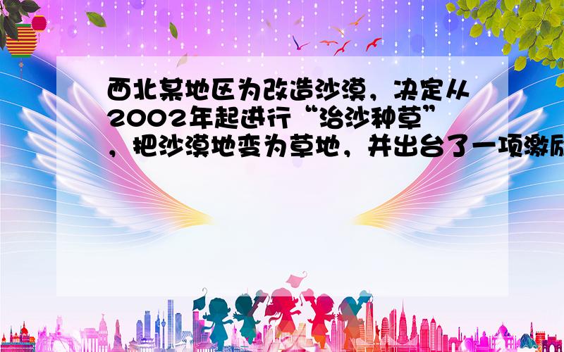 西北某地区为改造沙漠，决定从2002年起进行“治沙种草”，把沙漠地变为草地，并出台了一项激励措施：在“治沙种草”的过程中