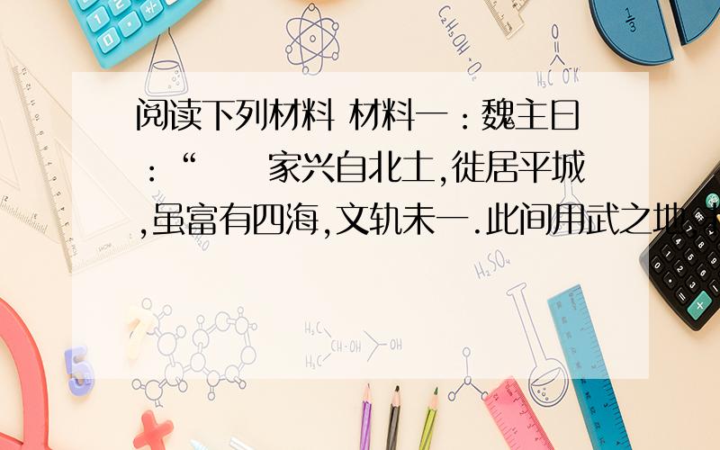 阅读下列材料 材料一：魏主曰：“囯卝家兴自北土,徙居平城,虽富有四海,文轨未一.此间用武之地,非可文