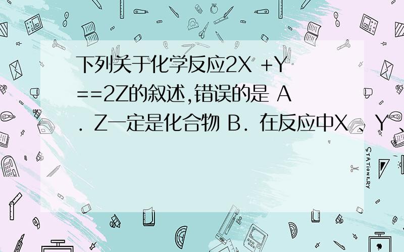 下列关于化学反应2X +Y ==2Z的叙述,错误的是 A．Z一定是化合物 B．在反应中X 、Y 、Z三种物质的粒子数目比