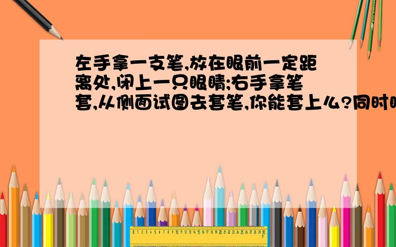 左手拿一支笔,放在眼前一定距离处,闭上一只眼睛;右手拿笔套,从侧面试图去套笔,你能套上么?同时睁开双眼,同