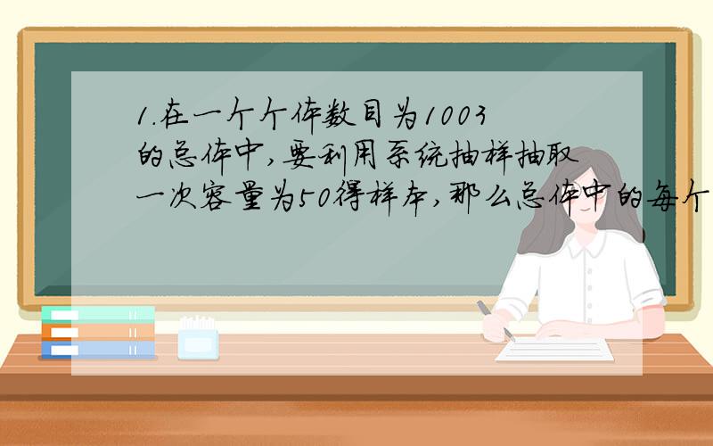 1.在一个个体数目为1003的总体中,要利用系统抽样抽取一次容量为50得样本,那么总体中的每个样本被抽到的概率是1/20