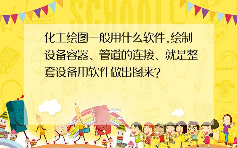 化工绘图一般用什么软件,绘制设备容器、管道的连接、就是整套设备用软件做出图来?