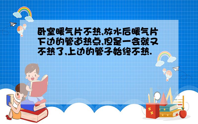 卧室暖气片不热,放水后暖气片下边的管道热点,但是一会就又不热了,上边的管子始终不热.