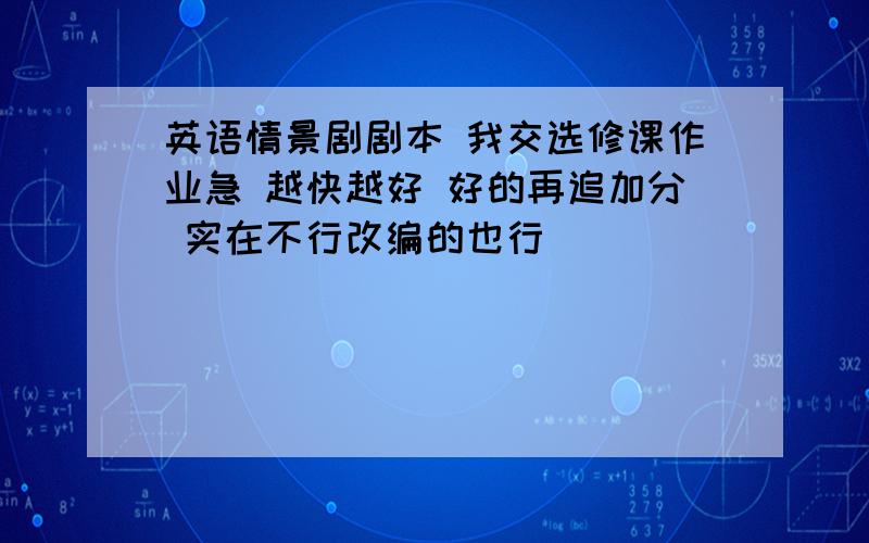 英语情景剧剧本 我交选修课作业急 越快越好 好的再追加分 实在不行改编的也行