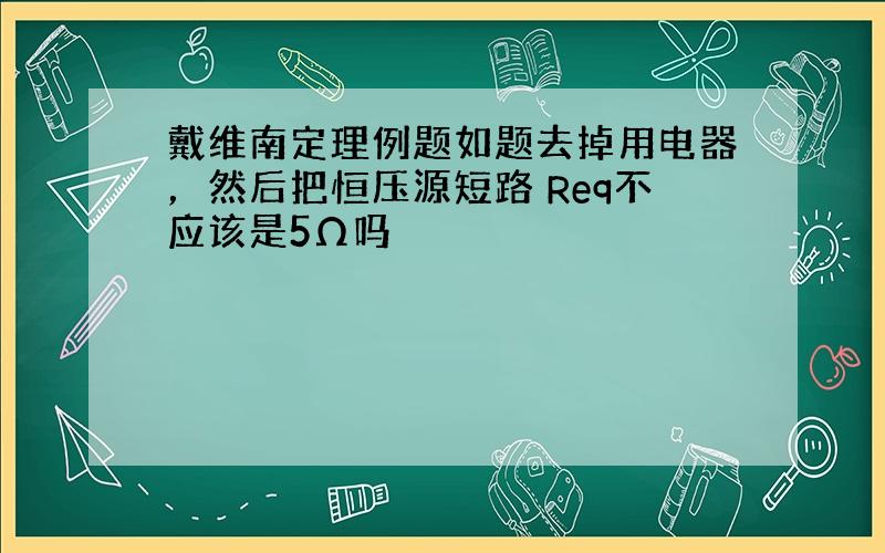 戴维南定理例题如题去掉用电器，然后把恒压源短路 Req不应该是5Ω吗