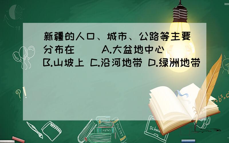 新疆的人口、城市、公路等主要分布在（ ）A.大盆地中心 B.山坡上 C.沿河地带 D.绿洲地带