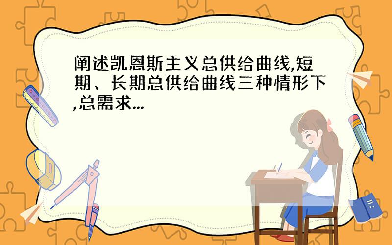 阐述凯恩斯主义总供给曲线,短期、长期总供给曲线三种情形下,总需求...