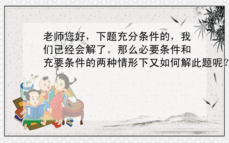 老师您好，下题充分条件的，我们已经会解了。那么必要条件和充要条件的两种情形下又如何解此题呢？谢谢！