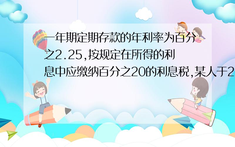 一年期定期存款的年利率为百分之2.25,按规定在所得的利息中应缴纳百分之20的利息税,某人于2000年3月2日存入本金1