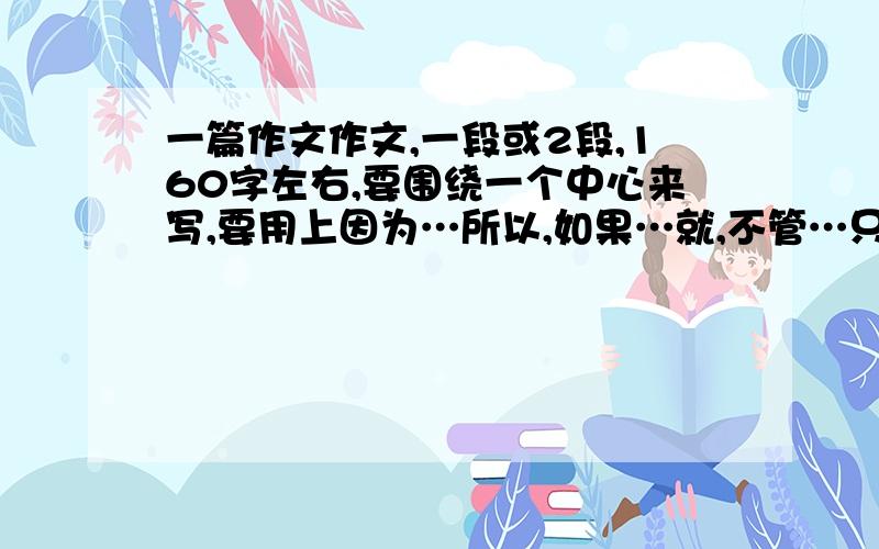 一篇作文作文,一段或2段,160字左右,要围绕一个中心来写,要用上因为…所以,如果…就,不管…只要