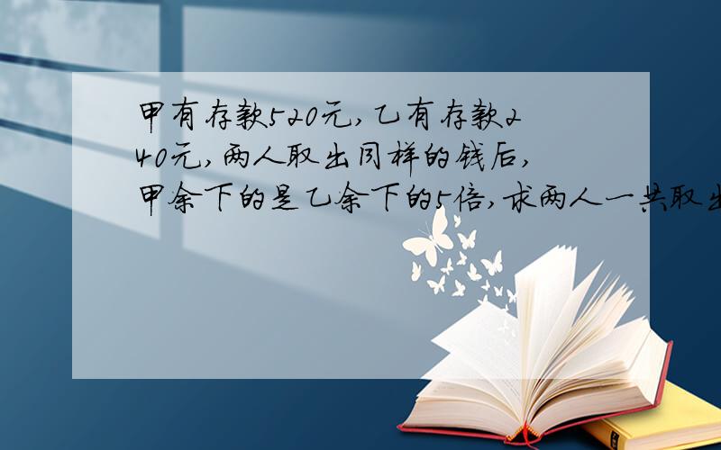 甲有存款520元,乙有存款240元,两人取出同样的钱后,甲余下的是乙余下的5倍,求两人一共取出多少钱?