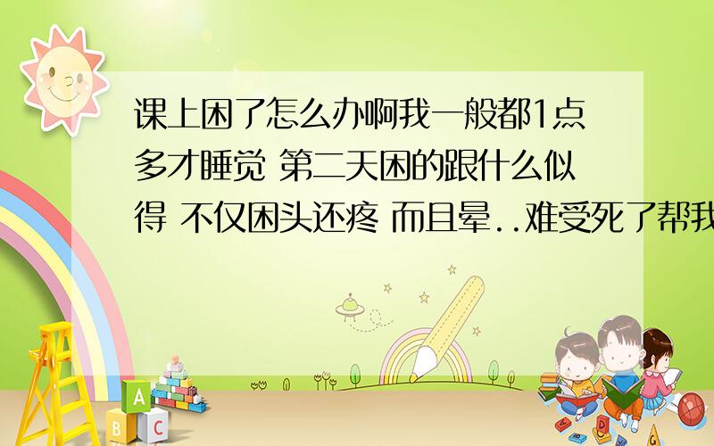 课上困了怎么办啊我一般都1点多才睡觉 第二天困的跟什么似得 不仅困头还疼 而且晕..难受死了帮我想办法结局一下吧 .只要