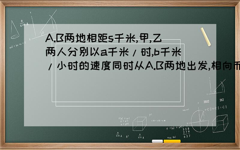 A.B两地相距s千米,甲,乙两人分别以a千米/时,b千米/小时的速度同时从A.B两地出发,相向而行