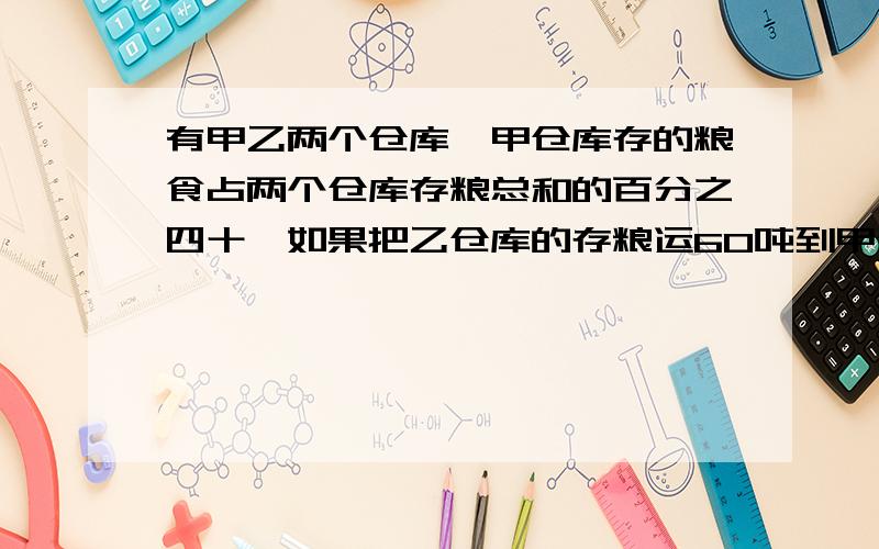 有甲乙两个仓库,甲仓库存的粮食占两个仓库存粮总和的百分之四十,如果把乙仓库的存粮运60吨到甲仓库,则