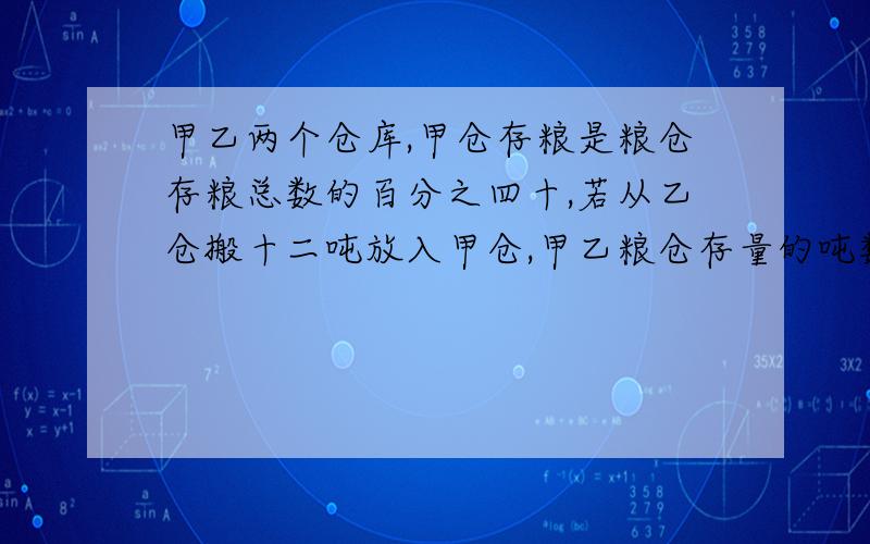 甲乙两个仓库,甲仓存粮是粮仓存粮总数的百分之四十,若从乙仓搬十二吨放入甲仓,甲乙粮仓存量的吨数是9：11