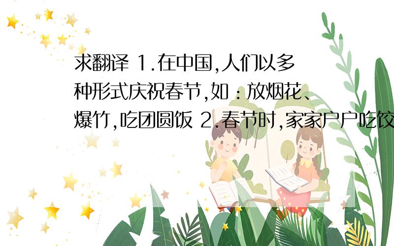 求翻译 1.在中国,人们以多种形式庆祝春节,如：放烟花、爆竹,吃团圆饭 2.春节时,家家户户吃饺子,以...