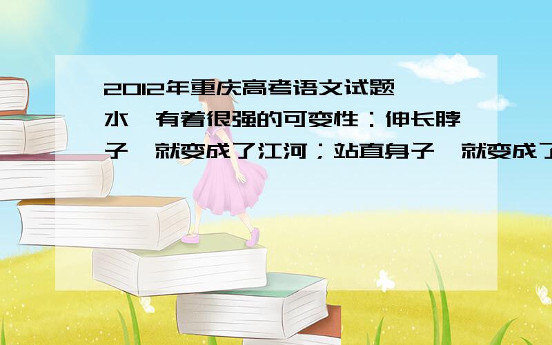 2012年重庆高考语文试题 水,有着很强的可变性：伸长脖子,就变成了江河；站直身子,就变成了喷泉；_,_