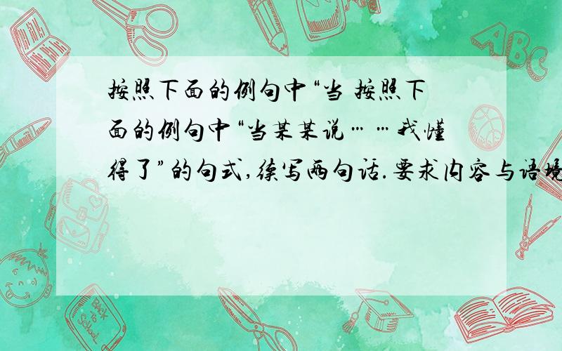 按照下面的例句中“当 按照下面的例句中“当某某说……我懂得了”的句式,续写两句话.要求内容与语境统一.　　书是我的精神支