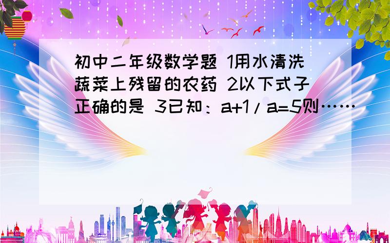 初中二年级数学题 1用水清洗蔬菜上残留的农药 2以下式子正确的是 3已知：a+1/a=5则……