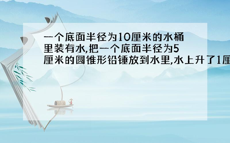 一个底面半径为10厘米的水桶里装有水,把一个底面半径为5厘米的圆锥形铅锤放到水里,水上升了1厘米,求铅锤的高.