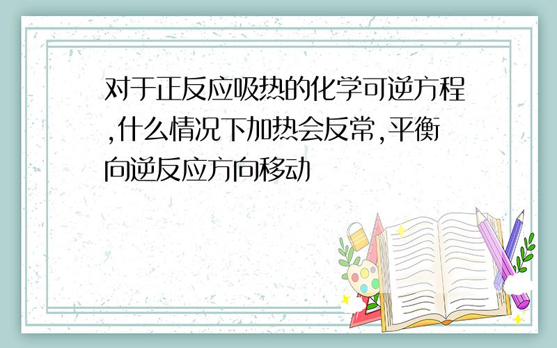 对于正反应吸热的化学可逆方程,什么情况下加热会反常,平衡向逆反应方向移动