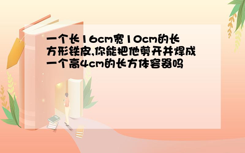 一个长16cm宽10cm的长方形铁皮,你能把他剪开并焊成一个高4cm的长方体容器吗