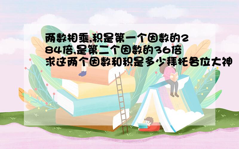 两数相乘,积是第一个因数的284倍,是第二个因数的36倍求这两个因数和积是多少拜托各位大神