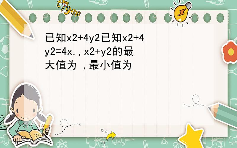 已知x2+4y2已知x2+4y2=4x.,x2+y2的最大值为 ,最小值为