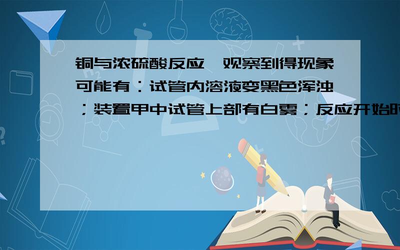 铜与浓硫酸反应,观察到得现象可能有：试管内溶液变黑色浑浊；装置甲中试管上部有白雾；反应开始时铜片表面变黑并有气泡产生……