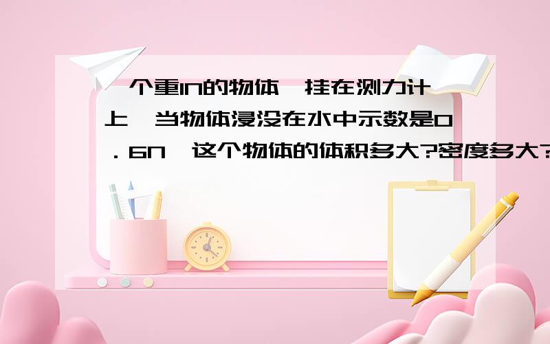 一个重1N的物体,挂在测力计上,当物体浸没在水中示数是0．6N,这个物体的体积多大?密度多大?浮力多大