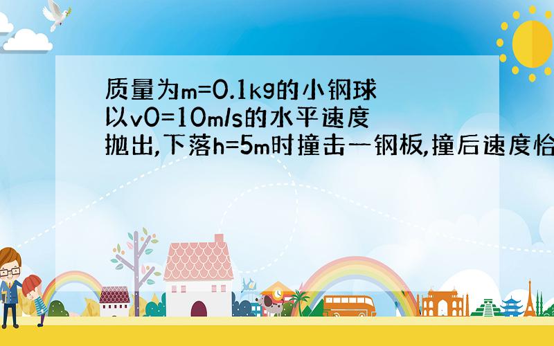 质量为m=0.1kg的小钢球以v0=10m/s的水平速度抛出,下落h=5m时撞击一钢板,撞后速度恰好相反,求钢板与水