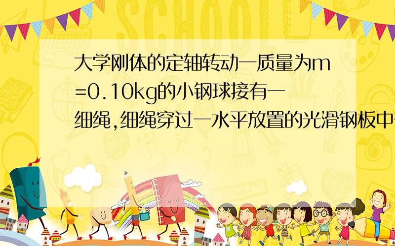 大学刚体的定轴转动一质量为m=0.10kg的小钢球接有一细绳,细绳穿过一水平放置的光滑钢板中部的小洞后挂上一质量为M=0