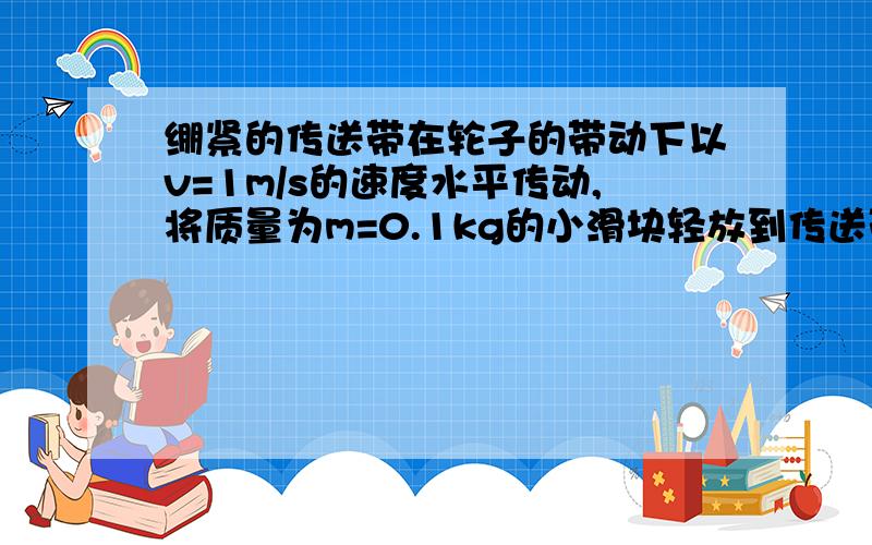 绷紧的传送带在轮子的带动下以v=1m/s的速度水平传动,将质量为m=0.1kg的小滑块轻放到传送带