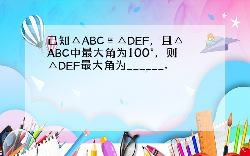 已知△ABC≌△DEF，且△ABC中最大角为100°，则△DEF最大角为______．